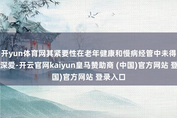 开yun体育网其紧要性在老年健康和慢病经管中未得到满盈深爱-开云官网kaiyun皇马赞助商 (中国)官方网站 登录入口