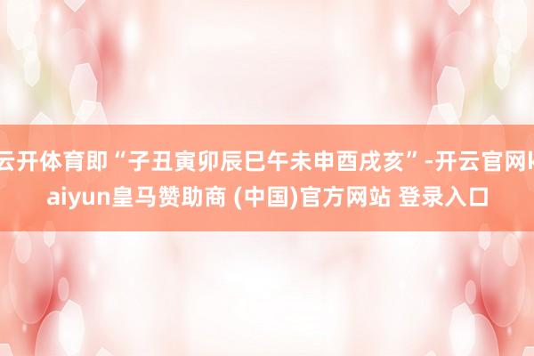 云开体育即“子丑寅卯辰巳午未申酉戌亥”-开云官网kaiyun皇马赞助商 (中国)官方网站 登录入口