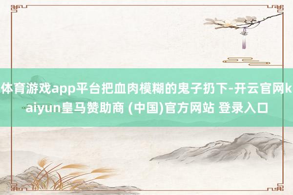 体育游戏app平台把血肉模糊的鬼子扔下-开云官网kaiyun皇马赞助商 (中国)官方网站 登录入口