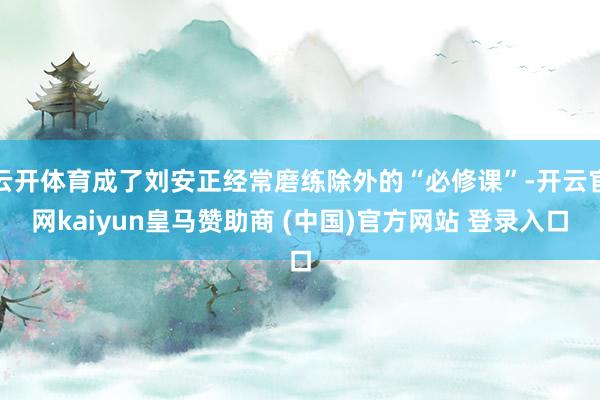 云开体育成了刘安正经常磨练除外的“必修课”-开云官网kaiyun皇马赞助商 (中国)官方网站 登录入口