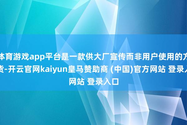 体育游戏app平台是一款供大厂宣传而非用户使用的方式货-开云官网kaiyun皇马赞助商 (中国)官方网站 登录入口