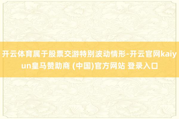 开云体育属于股票交游特别波动情形-开云官网kaiyun皇马赞助商 (中国)官方网站 登录入口