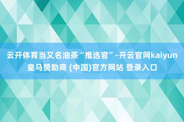 云开体育当又名油茶“推选官”-开云官网kaiyun皇马赞助商 (中国)官方网站 登录入口