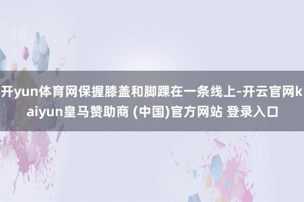 开yun体育网保握膝盖和脚踝在一条线上-开云官网kaiyun皇马赞助商 (中国)官方网站 登录入口