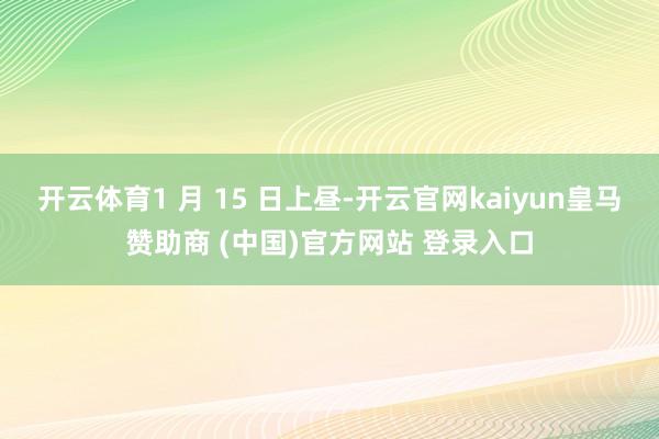 开云体育1 月 15 日上昼-开云官网kaiyun皇马赞助商 (中国)官方网站 登录入口
