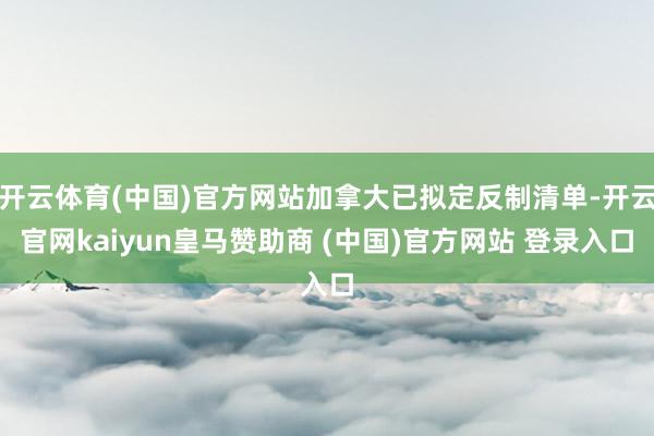 开云体育(中国)官方网站加拿大已拟定反制清单-开云官网kaiyun皇马赞助商 (中国)官方网站 登录入口