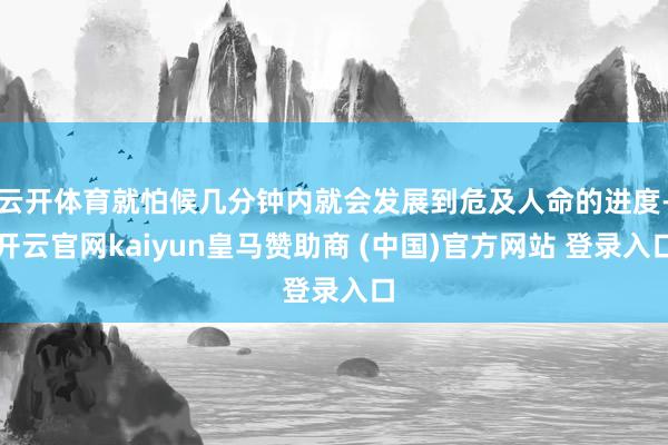 云开体育就怕候几分钟内就会发展到危及人命的进度-开云官网kaiyun皇马赞助商 (中国)官方网站 登录入口