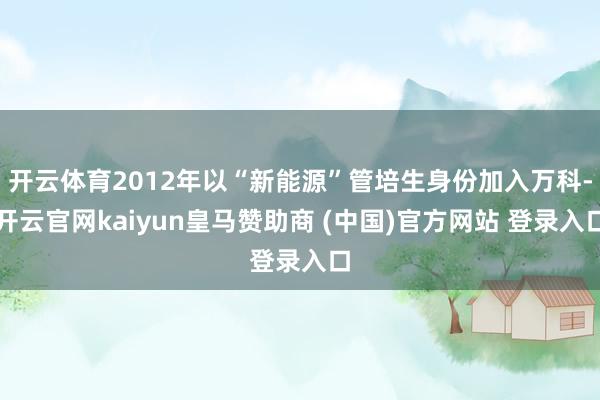 开云体育2012年以“新能源”管培生身份加入万科-开云官网kaiyun皇马赞助商 (中国)官方网站 登录入口