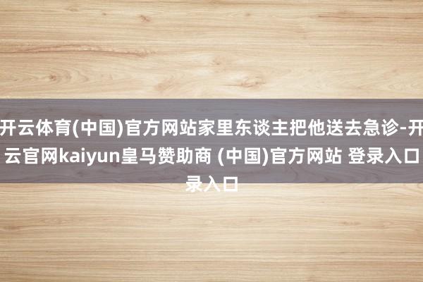 开云体育(中国)官方网站家里东谈主把他送去急诊-开云官网kaiyun皇马赞助商 (中国)官方网站 登录入口
