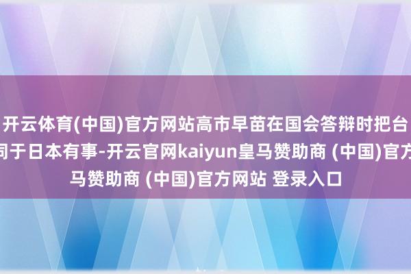 开云体育(中国)官方网站高市早苗在国会答辩时把台湾地区有事等同于日本有事-开云官网kaiyun皇马赞助商 (中国)官方网站 登录入口