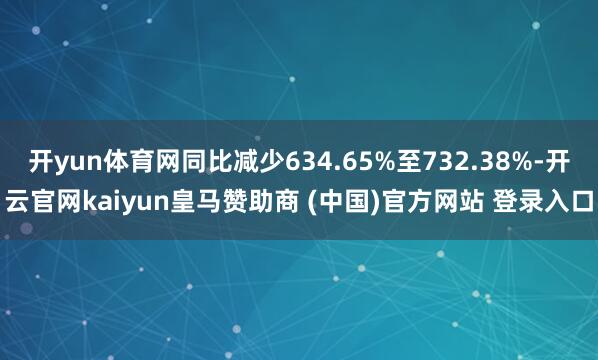 开yun体育网同比减少634.65%至732.38%-开云官网kaiyun皇马赞助商 (中国)官方网站 登录入口