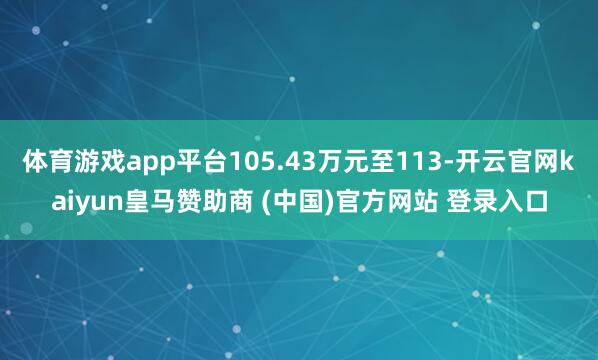 体育游戏app平台105.43万元至113-开云官网kaiyun皇马赞助商 (中国)官方网站 登录入口