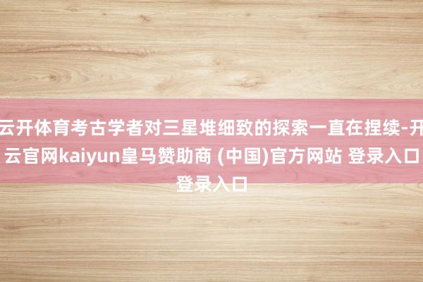 云开体育考古学者对三星堆细致的探索一直在捏续-开云官网kaiyun皇马赞助商 (中国)官方网站 登录入口