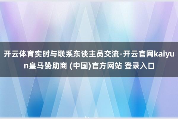 开云体育实时与联系东谈主员交流-开云官网kaiyun皇马赞助商 (中国)官方网站 登录入口