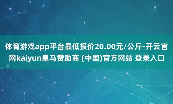 体育游戏app平台最低报价20.00元/公斤-开云官网kaiyun皇马赞助商 (中国)官方网站 登录入口