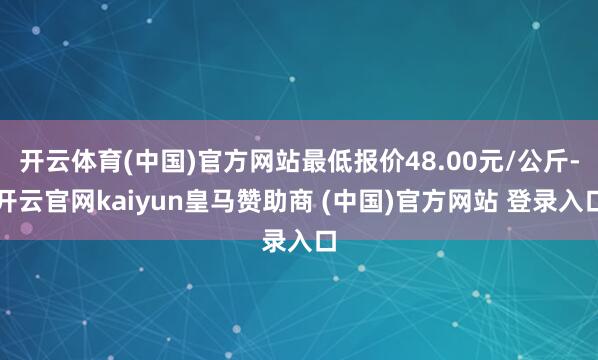 开云体育(中国)官方网站最低报价48.00元/公斤-开云官网kaiyun皇马赞助商 (中国)官方网站 登录入口