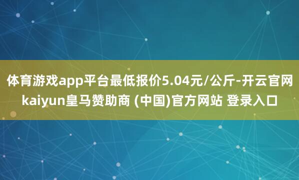 体育游戏app平台最低报价5.04元/公斤-开云官网kaiyun皇马赞助商 (中国)官方网站 登录入口