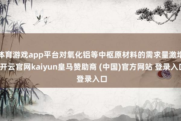 体育游戏app平台对氧化铝等中枢原材料的需求量激增-开云官网kaiyun皇马赞助商 (中国)官方网站 登录入口