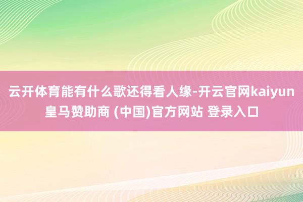 云开体育能有什么歌还得看人缘-开云官网kaiyun皇马赞助商 (中国)官方网站 登录入口