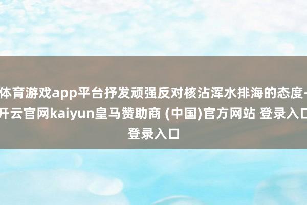 体育游戏app平台抒发顽强反对核沾浑水排海的态度-开云官网kaiyun皇马赞助商 (中国)官方网站 登录入口