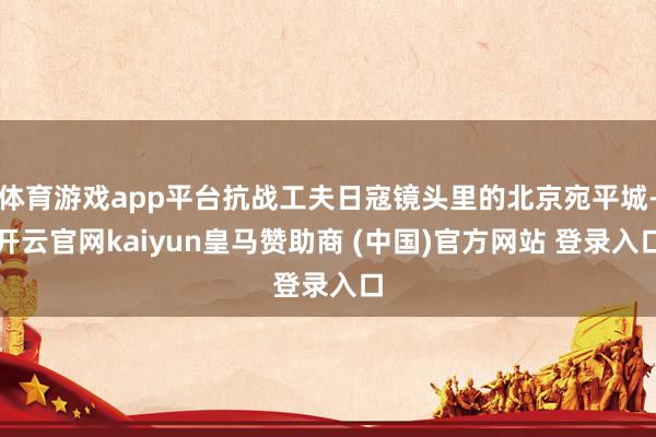 体育游戏app平台抗战工夫日寇镜头里的北京宛平城-开云官网kaiyun皇马赞助商 (中国)官方网站 登录入口