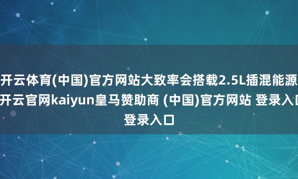 开云体育(中国)官方网站大致率会搭载2.5L插混能源-开云官网kaiyun皇马赞助商 (中国)官方网站 登录入口