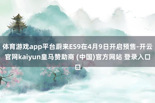 体育游戏app平台蔚来ES9在4月9日开启预售-开云官网kaiyun皇马赞助商 (中国)官方网站 登录入口