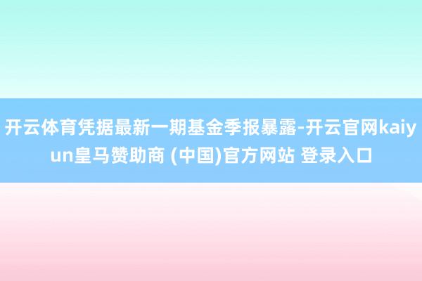 开云体育凭据最新一期基金季报暴露-开云官网kaiyun皇马赞助商 (中国)官方网站 登录入口
