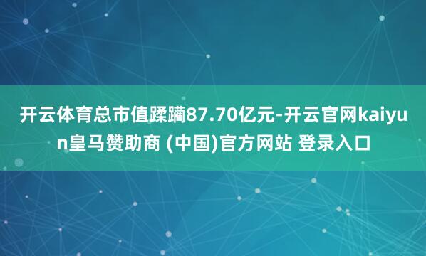 开云体育总市值蹂躏87.70亿元-开云官网kaiyun皇马赞助商 (中国)官方网站 登录入口