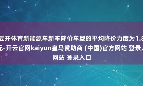 云开体育新能源车新车降价车型的平均降价力度为1.8万元-开云官网kaiyun皇马赞助商 (中国)官方网站 登录入口