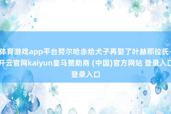 体育游戏app平台努尔哈赤给犬子再娶了叶赫那拉氏-开云官网kaiyun皇马赞助商 (中国)官方网站 登录入口