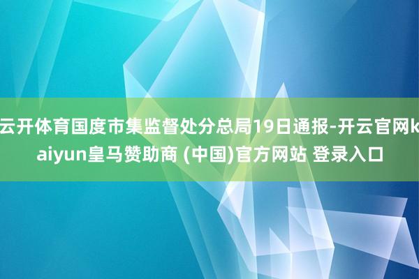 云开体育国度市集监督处分总局19日通报-开云官网kaiyun皇马赞助商 (中国)官方网站 登录入口