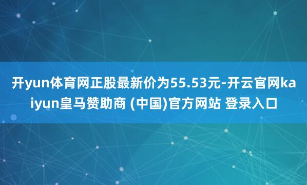 开yun体育网正股最新价为55.53元-开云官网kaiyun皇马赞助商 (中国)官方网站 登录入口