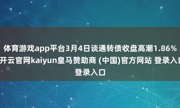 体育游戏app平台3月4日谈通转债收盘高潮1.86%-开云官网kaiyun皇马赞助商 (中国)官方网站 登录入口