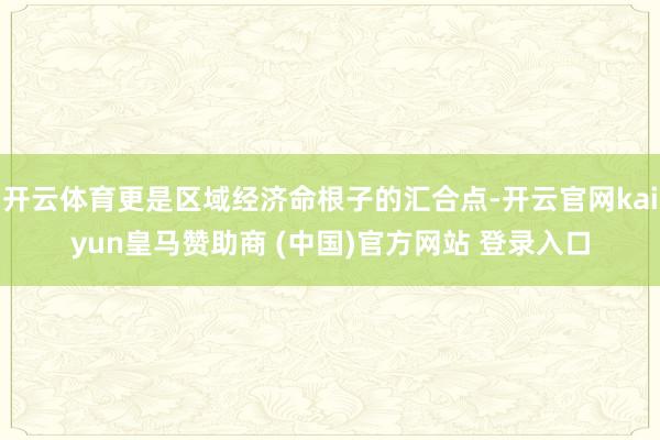 开云体育更是区域经济命根子的汇合点-开云官网kaiyun皇马赞助商 (中国)官方网站 登录入口