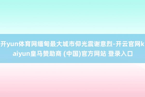 开yun体育网缅甸最大城市仰光震谢意烈-开云官网kaiyun皇马赞助商 (中国)官方网站 登录入口