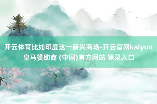 开云体育比如印度这一新兴商场-开云官网kaiyun皇马赞助商 (中国)官方网站 登录入口