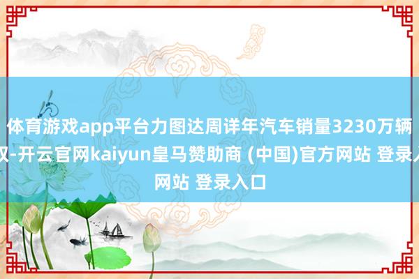 体育游戏app平台力图达周详年汽车销量3230万辆驾驭-开云官网kaiyun皇马赞助商 (中国)官方网站 登录入口