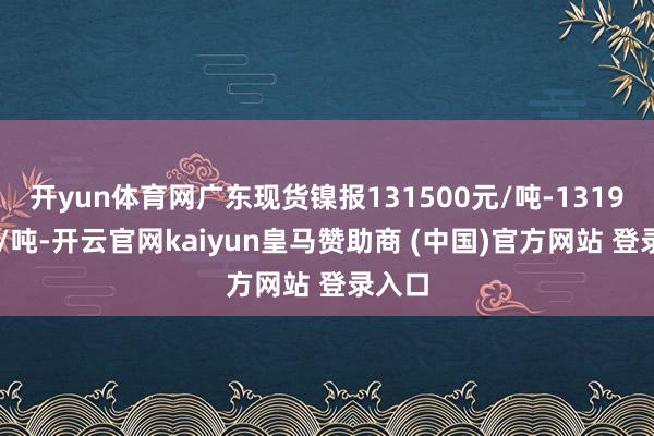 开yun体育网广东现货镍报131500元/吨-131900元/吨-开云官网kaiyun皇马赞助商 (中国)官方网站 登录入口