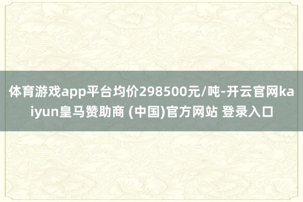 体育游戏app平台均价298500元/吨-开云官网kaiyun皇马赞助商 (中国)官方网站 登录入口
