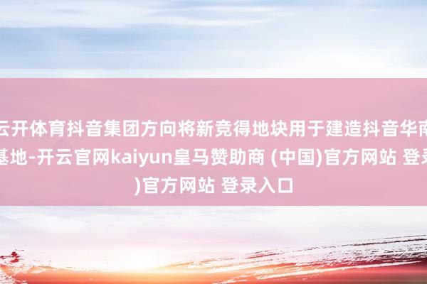 云开体育抖音集团方向将新竞得地块用于建造抖音华南革命基地-开云官网kaiyun皇马赞助商 (中国)官方网站 登录入口