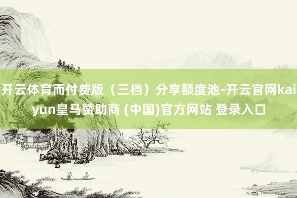 开云体育而付费版（三档）分享额度池-开云官网kaiyun皇马赞助商 (中国)官方网站 登录入口