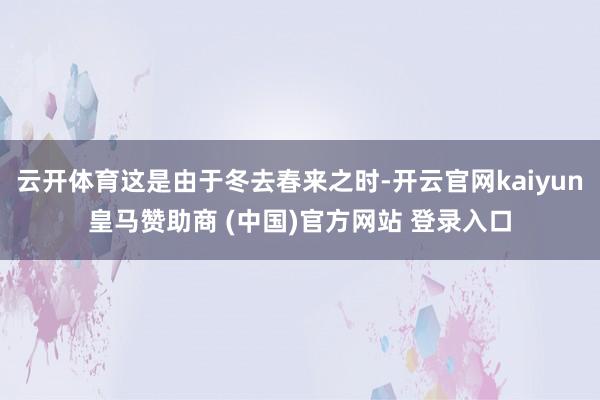 云开体育这是由于冬去春来之时-开云官网kaiyun皇马赞助商 (中国)官方网站 登录入口
