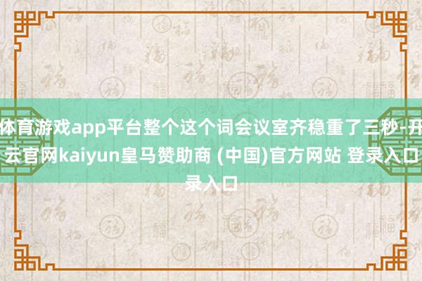 体育游戏app平台整个这个词会议室齐稳重了三秒-开云官网kaiyun皇马赞助商 (中国)官方网站 登录入口