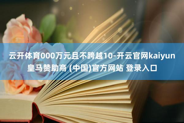 云开体育000万元且不跨越10-开云官网kaiyun皇马赞助商 (中国)官方网站 登录入口