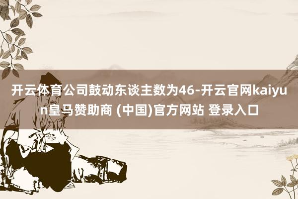 开云体育公司鼓动东谈主数为46-开云官网kaiyun皇马赞助商 (中国)官方网站 登录入口